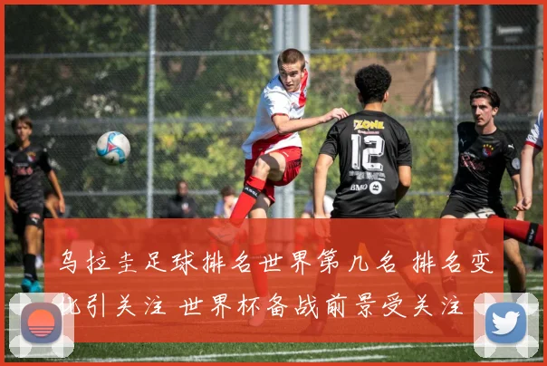 乌拉圭足球排名世界第几名 排名变化引关注 世界杯备战前景受关注