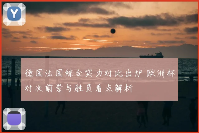 德国法国综合实力对比出炉 欧洲杯对决前景与胜负看点解析