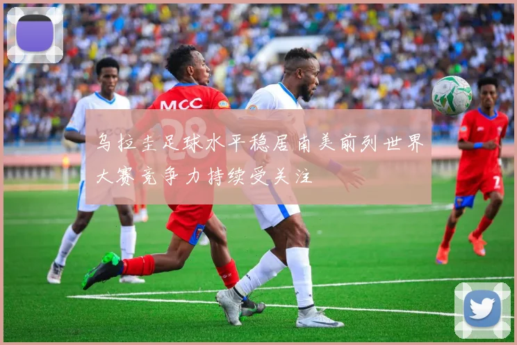 乌拉圭足球水平稳居南美前列世界大赛竞争力持续受关注