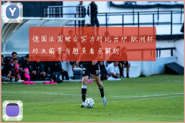德国法国综合实力对比出炉 欧洲杯对决前景与胜负看点解析