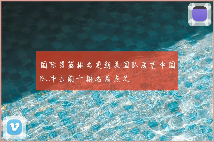 国际男篮排名更新美国队居首中国队冲击前十排名看点足